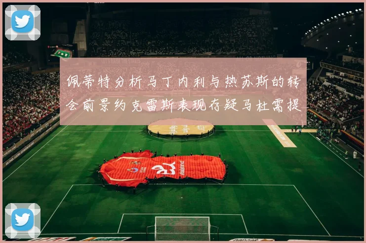 佩蒂特分析马丁内利与热苏斯的转会前景约克雷斯表现存疑马杜需提升才能留队