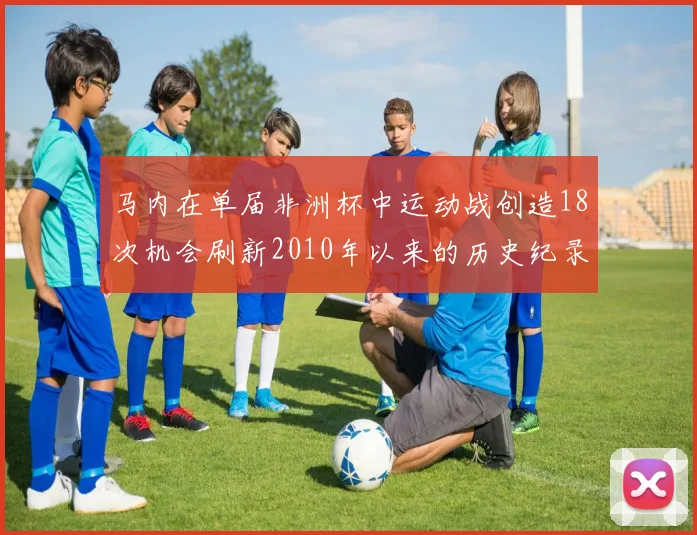 马内在单届非洲杯中运动战创造18次机会刷新2010年以来的历史纪录