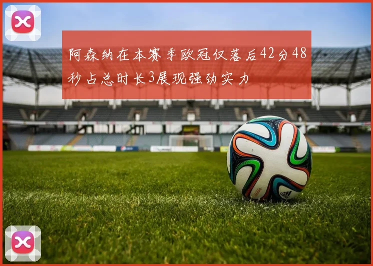 阿森纳在本赛季欧冠仅落后42分48秒占总时长3展现强劲实力