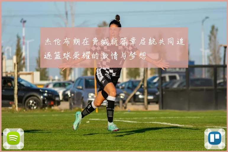 杰伦布朗在费城新篇章启航共同追逐篮球荣耀的激情与梦想