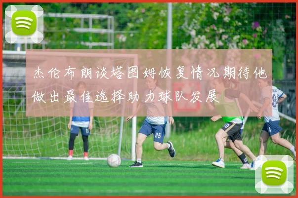 杰伦布朗谈塔图姆恢复情况期待他做出最佳选择助力球队发展