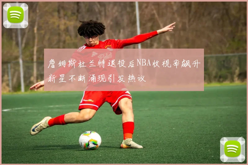 詹姆斯杜兰特退役后NBA收视率飙升新星不断涌现引发热议