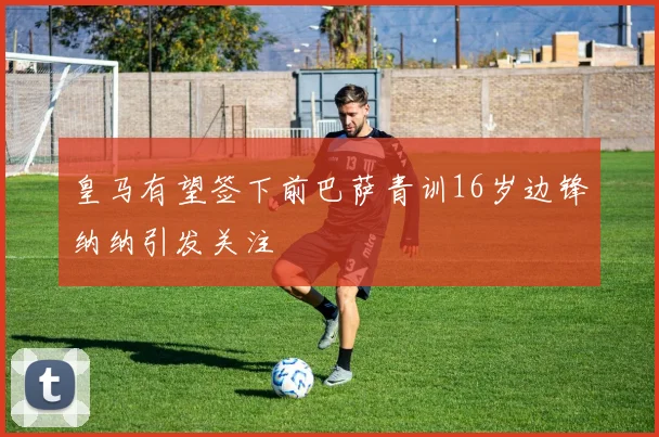 皇马有望签下前巴萨青训16岁边锋纳纳引发关注