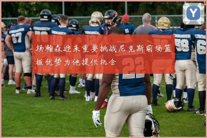 杨瀚森迎来重要挑战尼克斯前场篮板优势为他提供机会