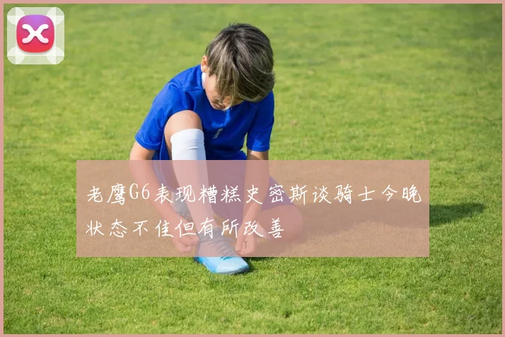 老鹰G6表现糟糕史密斯谈骑士今晚状态不佳但有所改善