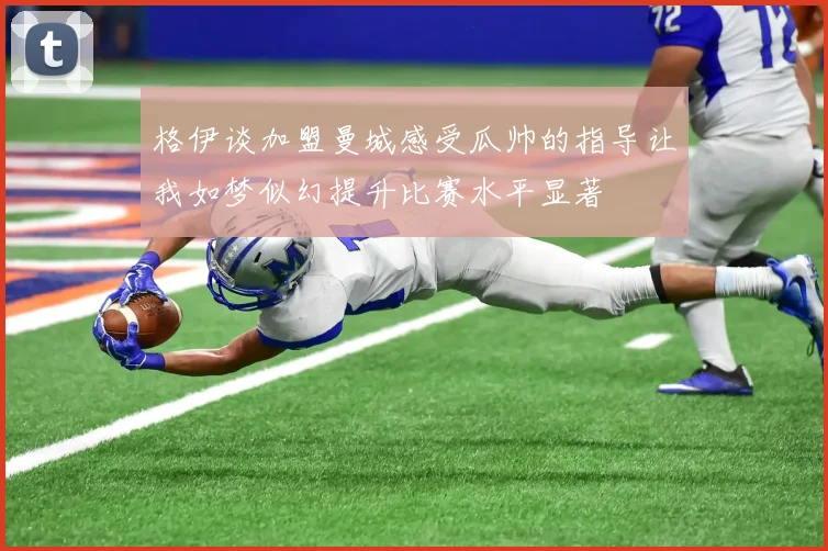 格伊谈加盟曼城感受瓜帅的指导让我如梦似幻提升比赛水平显著