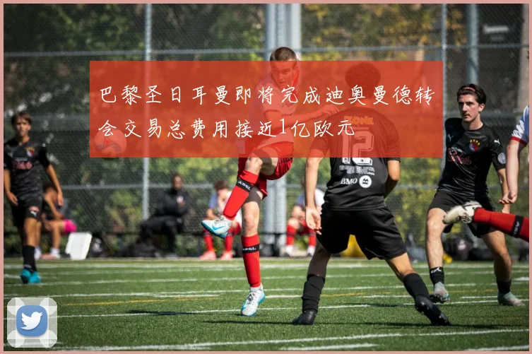 巴黎圣日耳曼即将完成迪奥曼德转会交易总费用接近1亿欧元