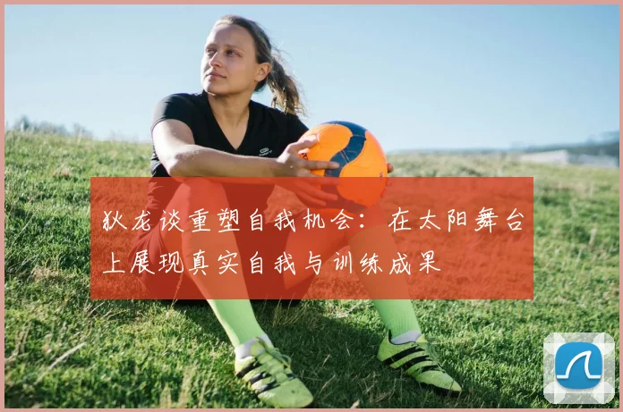 狄龙谈重塑自我机会：在太阳舞台上展现真实自我与训练成果