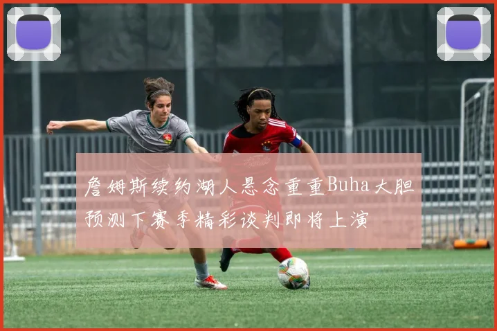 詹姆斯续约湖人悬念重重Buha大胆预测下赛季精彩谈判即将上演